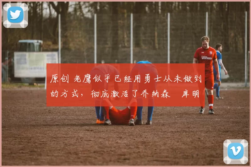 原创 老鹰似乎已经用勇士从未做到的方式，彻底激活了乔纳森・库明加