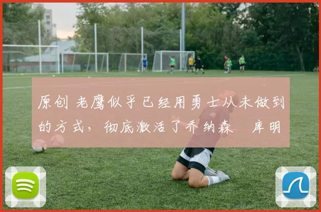 原创 老鹰似乎已经用勇士从未做到的方式，彻底激活了乔纳森・库明加