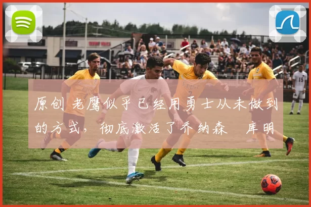 原创 老鹰似乎已经用勇士从未做到的方式,彻底激活了乔纳森・库明加