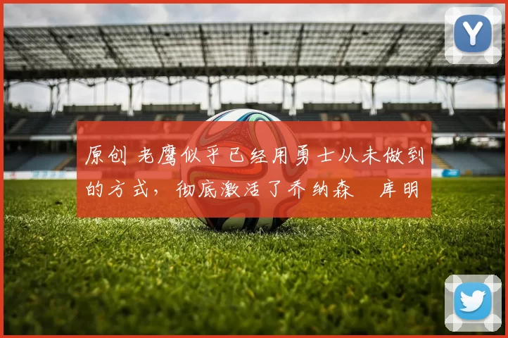 原创 老鹰似乎已经用勇士从未做到的方式,彻底激活了乔纳森・库明加