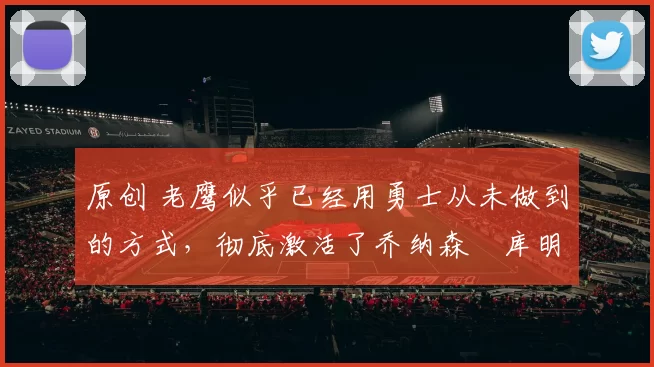 原创 老鹰似乎已经用勇士从未做到的方式，彻底激活了乔纳森・库明加