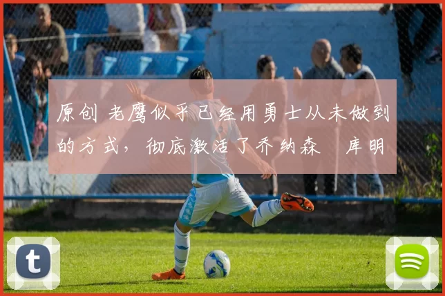 原创 老鹰似乎已经用勇士从未做到的方式,彻底激活了乔纳森・库明加