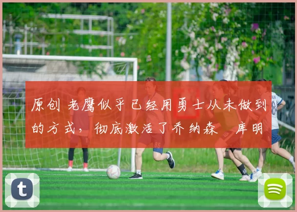 原创 老鹰似乎已经用勇士从未做到的方式,彻底激活了乔纳森・库明加