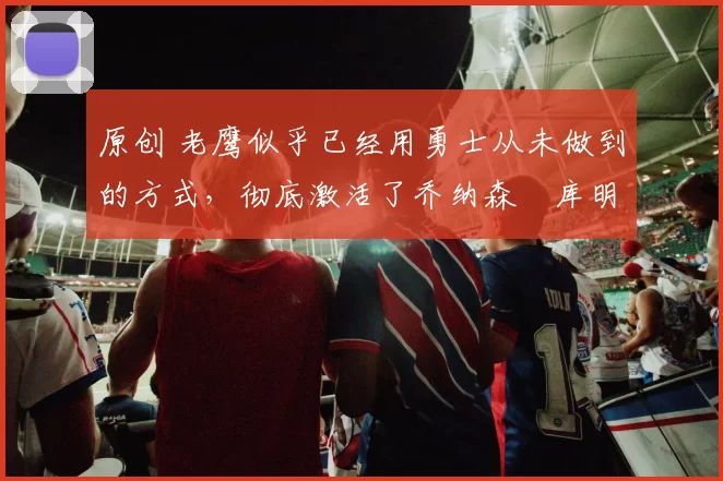 原创 老鹰似乎已经用勇士从未做到的方式，彻底激活了乔纳森・库明加