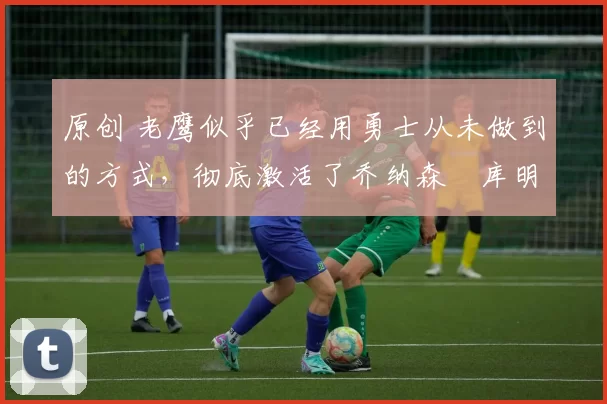 原创 老鹰似乎已经用勇士从未做到的方式，彻底激活了乔纳森・库明加