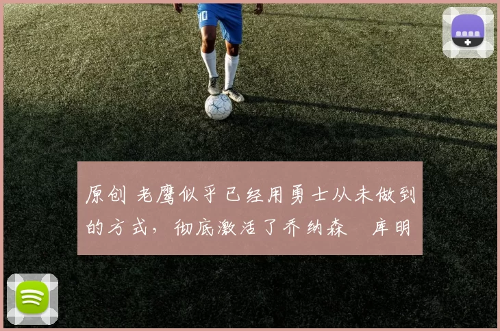 原创 老鹰似乎已经用勇士从未做到的方式，彻底激活了乔纳森・库明加