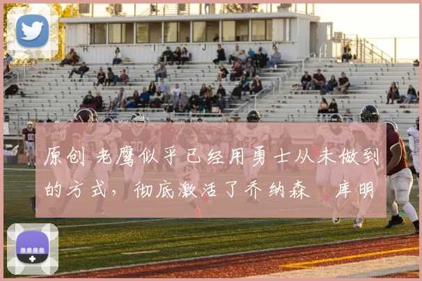 原创 老鹰似乎已经用勇士从未做到的方式，彻底激活了乔纳森・库明加