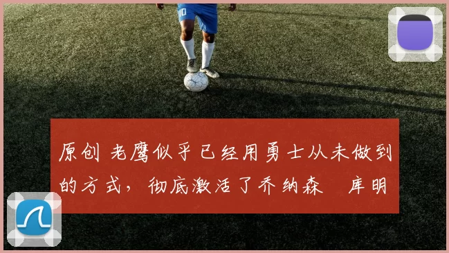 原创 老鹰似乎已经用勇士从未做到的方式，彻底激活了乔纳森・库明加