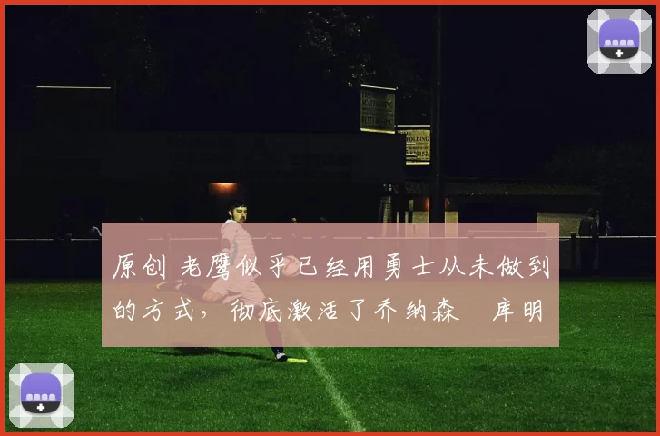 原创 老鹰似乎已经用勇士从未做到的方式,彻底激活了乔纳森・库明加