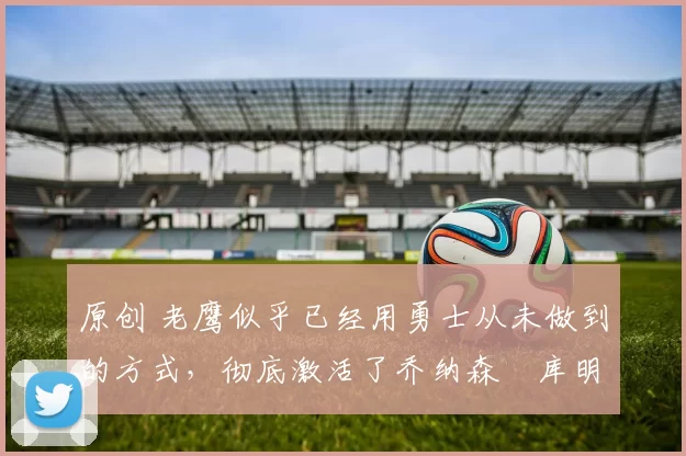 原创 老鹰似乎已经用勇士从未做到的方式,彻底激活了乔纳森・库明加