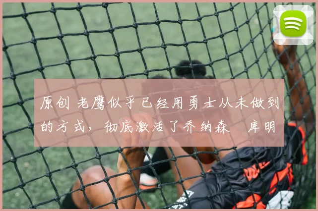 原创 老鹰似乎已经用勇士从未做到的方式,彻底激活了乔纳森・库明加