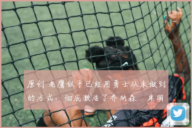 原创 老鹰似乎已经用勇士从未做到的方式，彻底激活了乔纳森・库明加