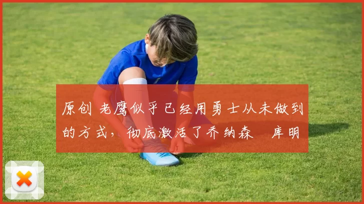 原创 老鹰似乎已经用勇士从未做到的方式，彻底激活了乔纳森・库明加