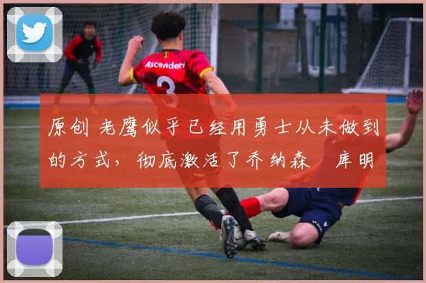 原创 老鹰似乎已经用勇士从未做到的方式,彻底激活了乔纳森・库明加