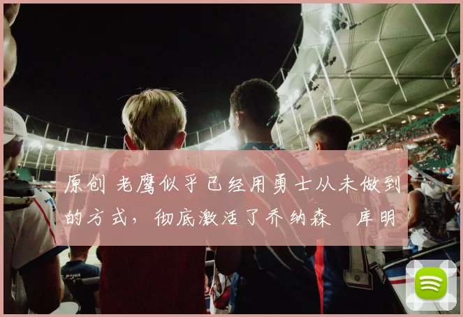 原创 老鹰似乎已经用勇士从未做到的方式,彻底激活了乔纳森・库明加