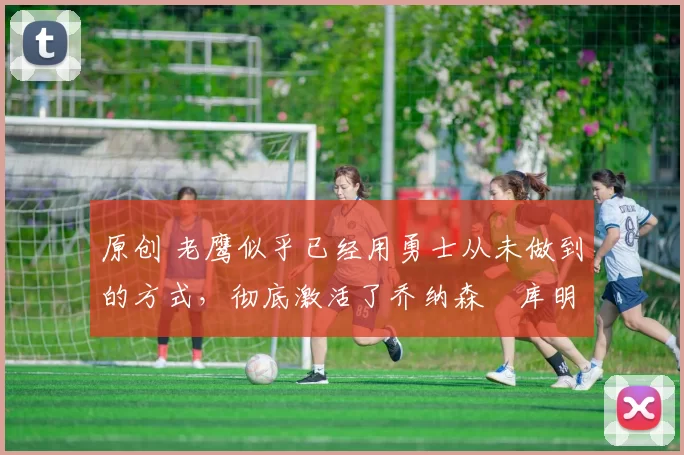 原创 老鹰似乎已经用勇士从未做到的方式，彻底激活了乔纳森・库明加