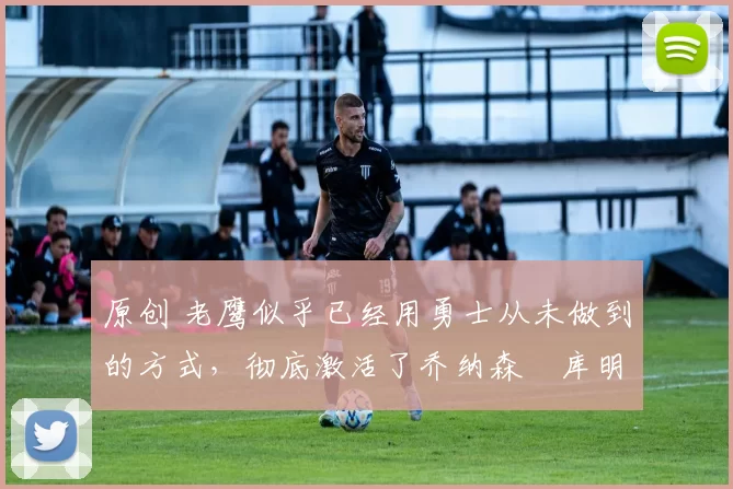 原创 老鹰似乎已经用勇士从未做到的方式，彻底激活了乔纳森・库明加