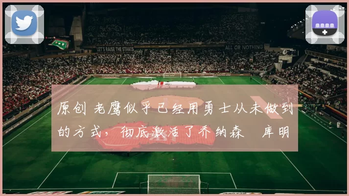 原创 老鹰似乎已经用勇士从未做到的方式，彻底激活了乔纳森・库明加