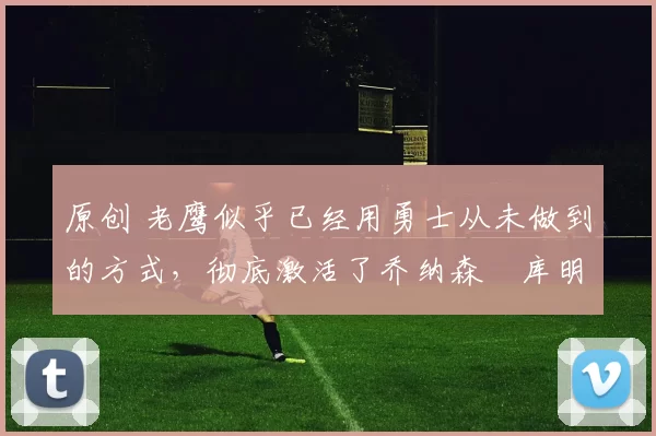 原创 老鹰似乎已经用勇士从未做到的方式,彻底激活了乔纳森・库明加