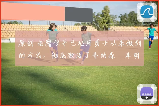 原创 老鹰似乎已经用勇士从未做到的方式,彻底激活了乔纳森・库明加