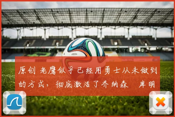 原创 老鹰似乎已经用勇士从未做到的方式，彻底激活了乔纳森・库明加