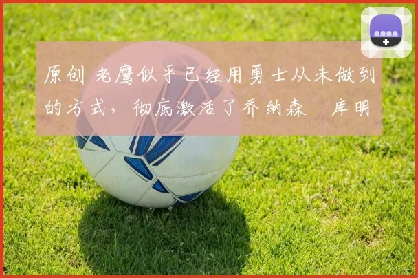 原创 老鹰似乎已经用勇士从未做到的方式，彻底激活了乔纳森・库明加