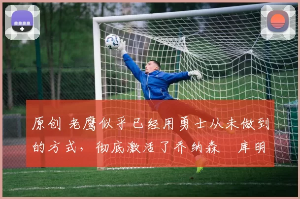 原创 老鹰似乎已经用勇士从未做到的方式,彻底激活了乔纳森・库明加