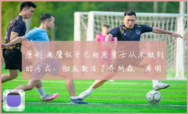 原创 老鹰似乎已经用勇士从未做到的方式，彻底激活了乔纳森・库明加