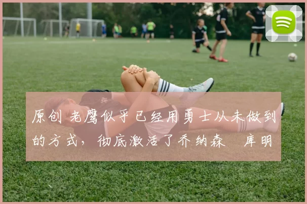 原创 老鹰似乎已经用勇士从未做到的方式,彻底激活了乔纳森・库明加