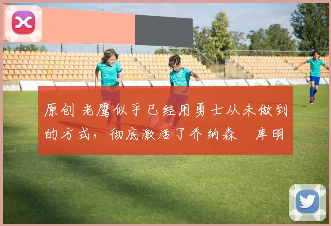 原创 老鹰似乎已经用勇士从未做到的方式，彻底激活了乔纳森・库明加