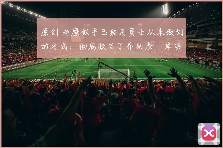 原创 老鹰似乎已经用勇士从未做到的方式,彻底激活了乔纳森・库明加