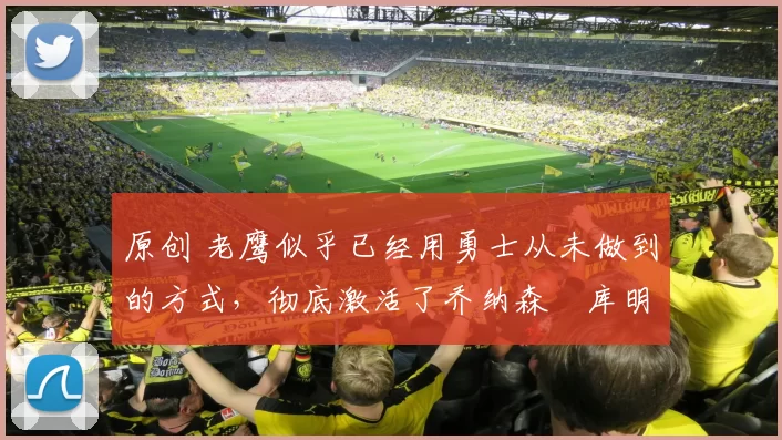 原创 老鹰似乎已经用勇士从未做到的方式，彻底激活了乔纳森・库明加