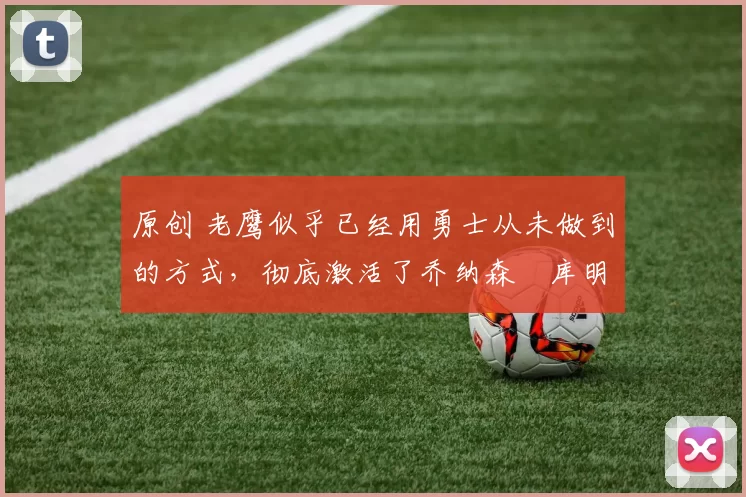 原创 老鹰似乎已经用勇士从未做到的方式，彻底激活了乔纳森・库明加