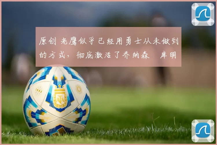 原创 老鹰似乎已经用勇士从未做到的方式，彻底激活了乔纳森・库明加