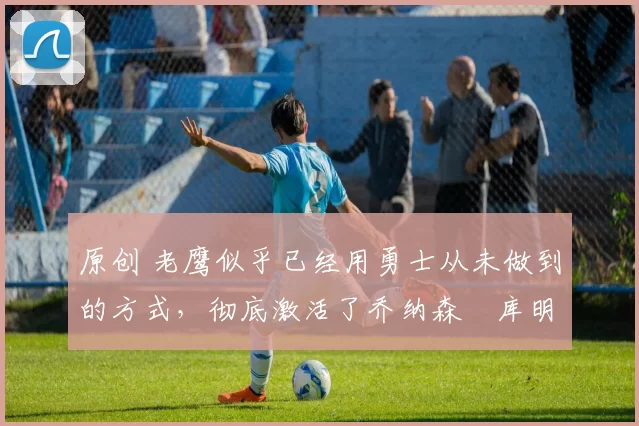 原创 老鹰似乎已经用勇士从未做到的方式,彻底激活了乔纳森・库明加