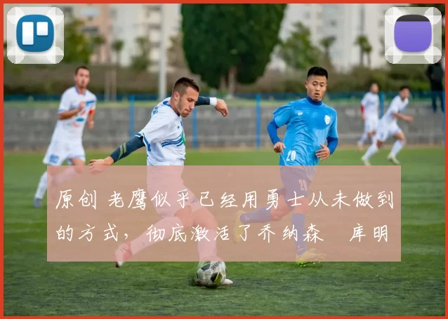 原创 老鹰似乎已经用勇士从未做到的方式，彻底激活了乔纳森・库明加