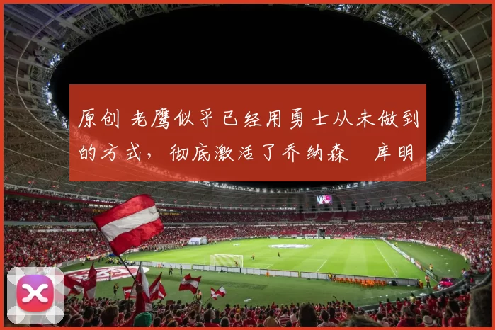 原创 老鹰似乎已经用勇士从未做到的方式，彻底激活了乔纳森・库明加