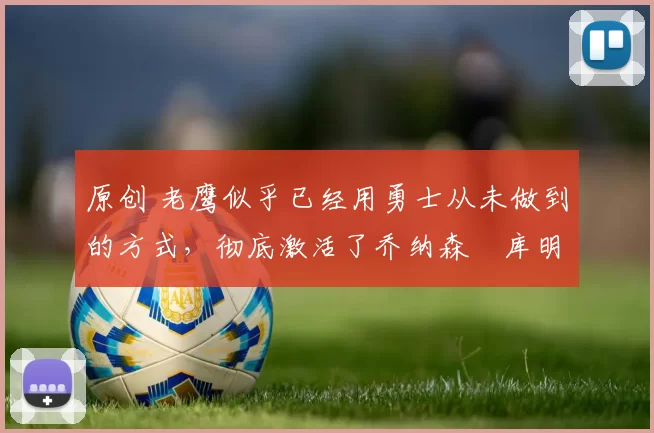 原创 老鹰似乎已经用勇士从未做到的方式，彻底激活了乔纳森・库明加