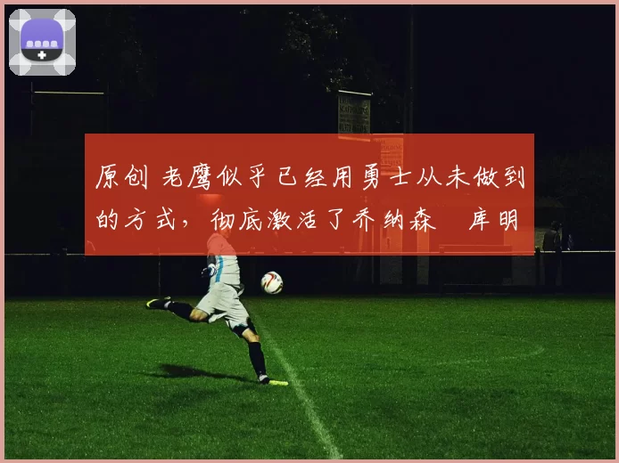 原创 老鹰似乎已经用勇士从未做到的方式，彻底激活了乔纳森・库明加