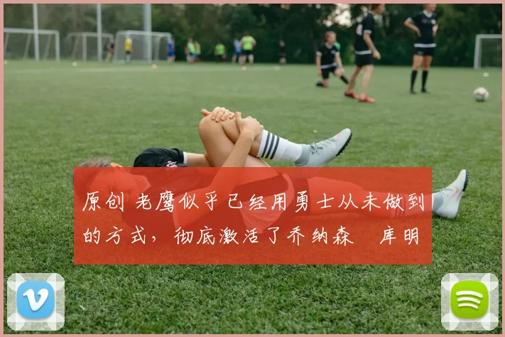 原创 老鹰似乎已经用勇士从未做到的方式,彻底激活了乔纳森・库明加