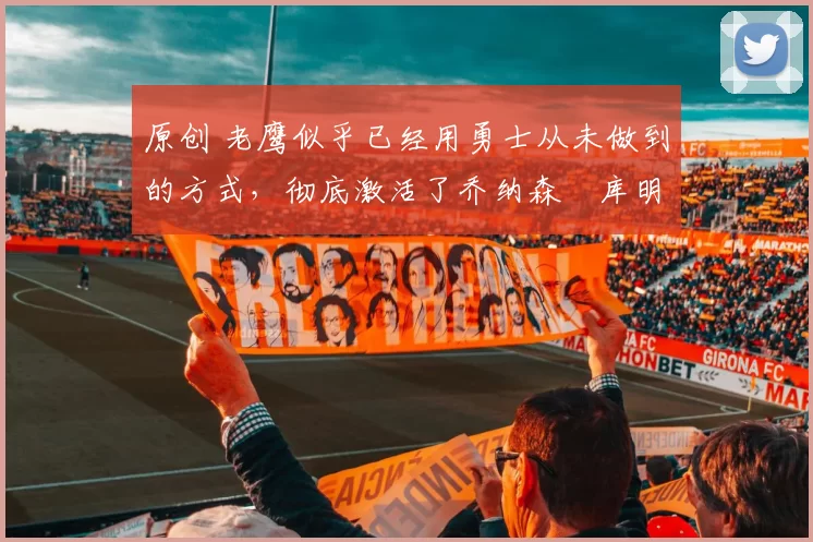 原创 老鹰似乎已经用勇士从未做到的方式，彻底激活了乔纳森・库明加