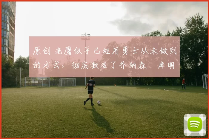 原创 老鹰似乎已经用勇士从未做到的方式,彻底激活了乔纳森・库明加