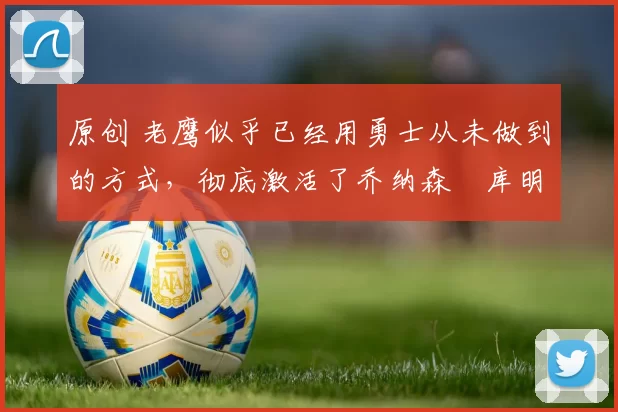 原创 老鹰似乎已经用勇士从未做到的方式,彻底激活了乔纳森・库明加