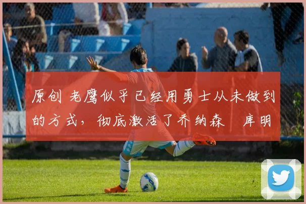 原创 老鹰似乎已经用勇士从未做到的方式，彻底激活了乔纳森・库明加