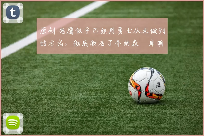 原创 老鹰似乎已经用勇士从未做到的方式，彻底激活了乔纳森・库明加