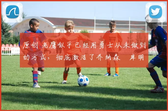 原创 老鹰似乎已经用勇士从未做到的方式，彻底激活了乔纳森・库明加