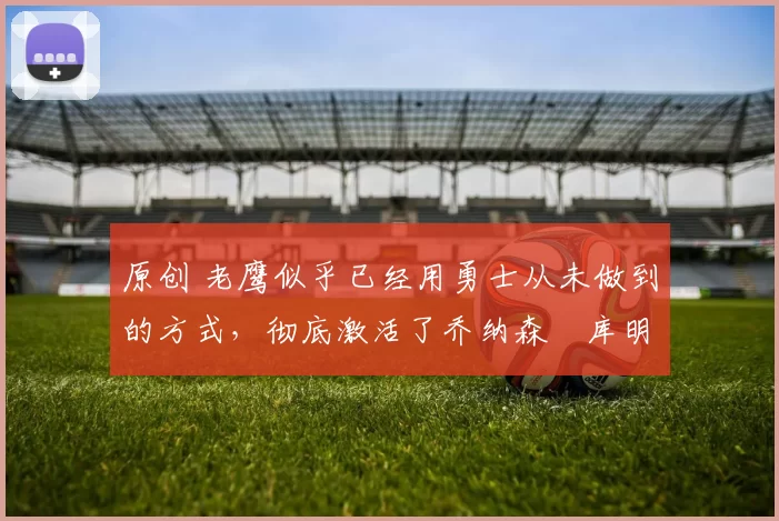 原创 老鹰似乎已经用勇士从未做到的方式，彻底激活了乔纳森・库明加