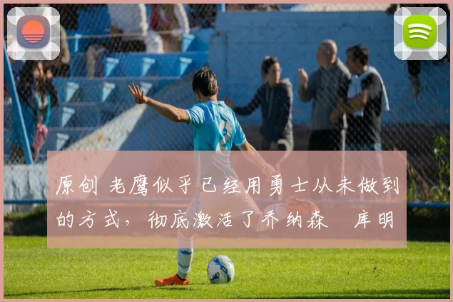 原创 老鹰似乎已经用勇士从未做到的方式,彻底激活了乔纳森・库明加