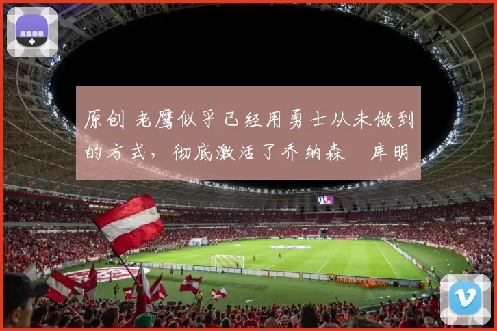 原创 老鹰似乎已经用勇士从未做到的方式,彻底激活了乔纳森・库明加