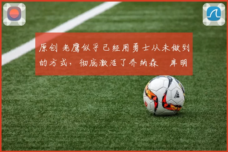 原创 老鹰似乎已经用勇士从未做到的方式,彻底激活了乔纳森・库明加